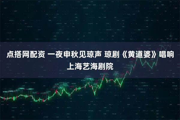 点搭网配资 一夜申秋见琼声 琼剧《黄道婆》唱响上海艺海剧院