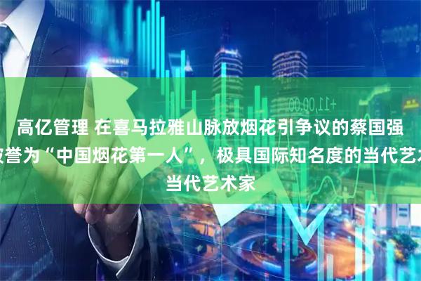 高亿管理 在喜马拉雅山脉放烟花引争议的蔡国强：被誉为“中国烟花第一人”，极具国际知名度的当代艺术家