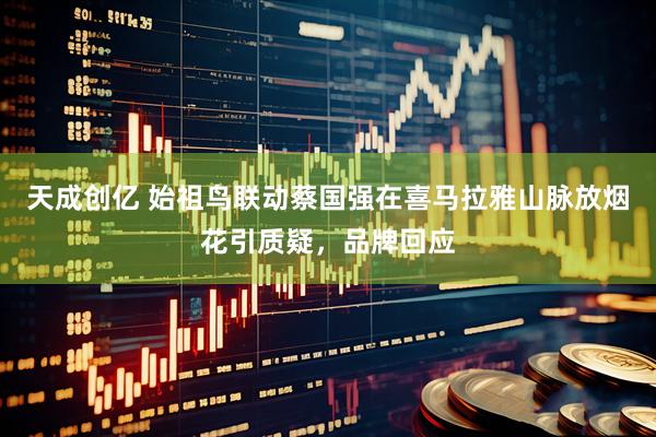 天成创亿 始祖鸟联动蔡国强在喜马拉雅山脉放烟花引质疑，品牌回应