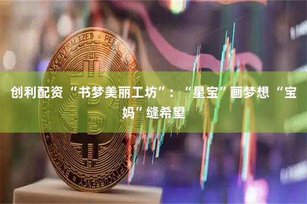 创利配资 “书梦美丽工坊”：“星宝”画梦想 “宝妈”缝希望