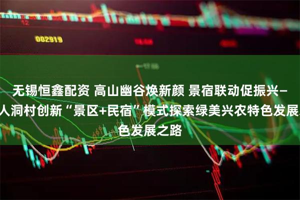 无锡恒鑫配资 高山幽谷焕新颜 景宿联动促振兴——仙人洞村创新“景区+民宿”模式探索绿美兴农特色发展之路