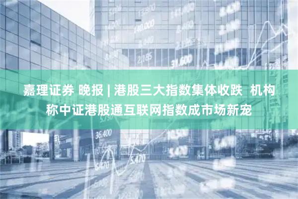 嘉理证券 晚报 | 港股三大指数集体收跌  机构称中证港股通互联网指数成市场新宠
