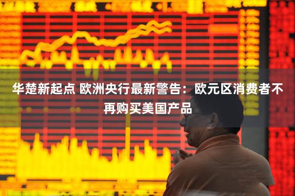 华楚新起点 欧洲央行最新警告：欧元区消费者不再购买美国产品