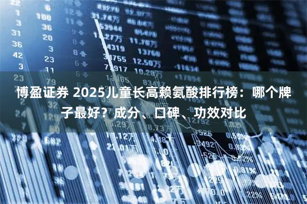 博盈证券 2025儿童长高赖氨酸排行榜：哪个牌子最好？成分、口碑、功效对比
