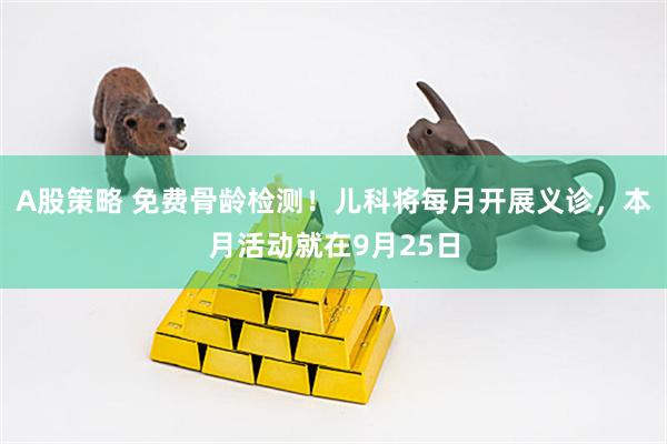 A股策略 免费骨龄检测！儿科将每月开展义诊，本月活动就在9月25日