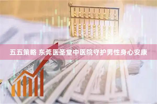 五五策略 东莞医圣堂中医院守护男性身心安康