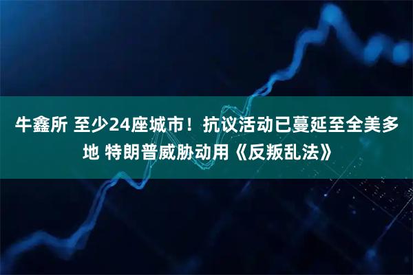 牛鑫所 至少24座城市！抗议活动已蔓延至全美多地 特朗普威胁动用《反叛乱法》