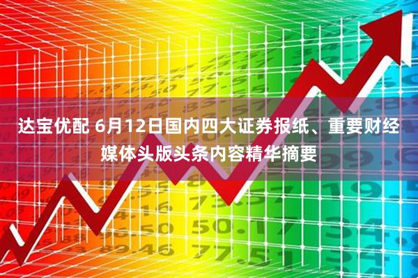 达宝优配 6月12日国内四大证券报纸、重要财经媒体头版头条内容精华摘要