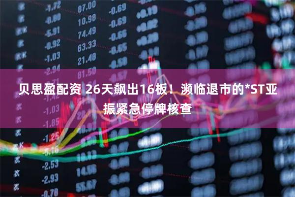 贝思盈配资 26天飙出16板！濒临退市的*ST亚振紧急停牌核查