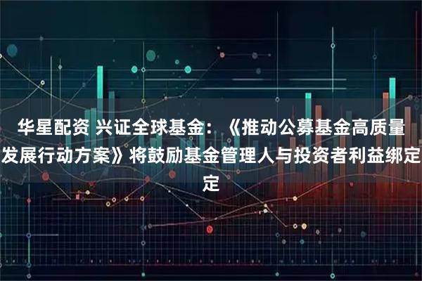 华星配资 兴证全球基金：《推动公募基金高质量发展行动方案》将鼓励基金管理人与投资者利益绑定