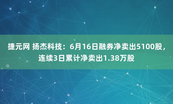 捷元网 扬杰科技：6月16日融券净卖出5100股，连续3日累计净卖出1.38万股