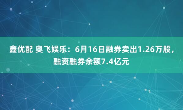 鑫优配 奥飞娱乐：6月16日融券卖出1.26万股，融资融券余额7.4亿元