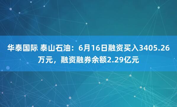 华泰国际 泰山石油：6月16日融资买入3405.26万元，融资融券余额2.29亿元