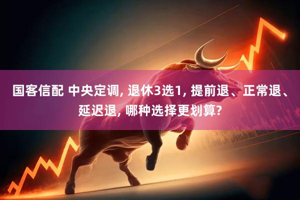 国客信配 中央定调, 退休3选1, 提前退、正常退、延迟退, 哪种选择更划算?