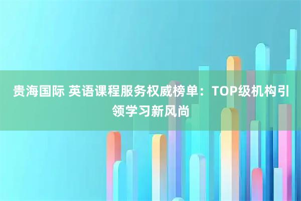贵海国际 英语课程服务权威榜单：TOP级机构引领学习新风尚