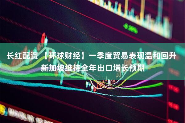 长红配资 【环球财经】一季度贸易表现温和回升 新加坡维持全年出口增长预期