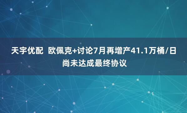 天宇优配  欧佩克+讨论7月再增产41.1万桶/日 尚未达成最终协议