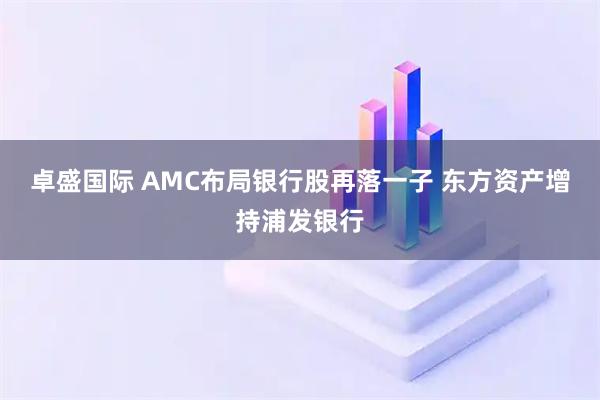 卓盛国际 AMC布局银行股再落一子 东方资产增持浦发银行