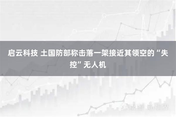 启云科技 土国防部称击落一架接近其领空的“失控”无人机