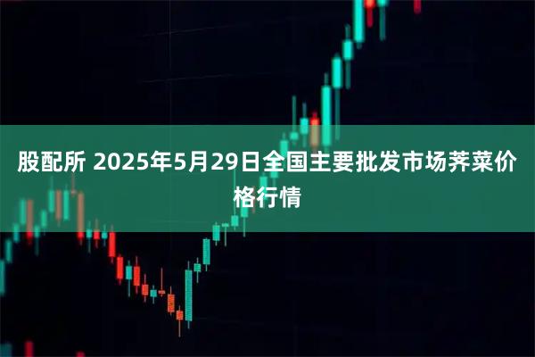 股配所 2025年5月29日全国主要批发市场荠菜价格行情