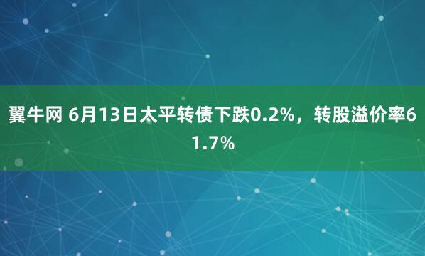 翼牛网 6月13日太平转债下跌0.2%，转股溢价率61.7%