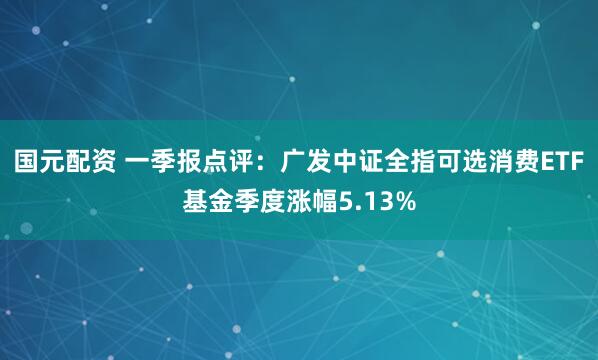 国元配资 一季报点评：广发中证全指可选消费ETF基金季度涨幅5.13%