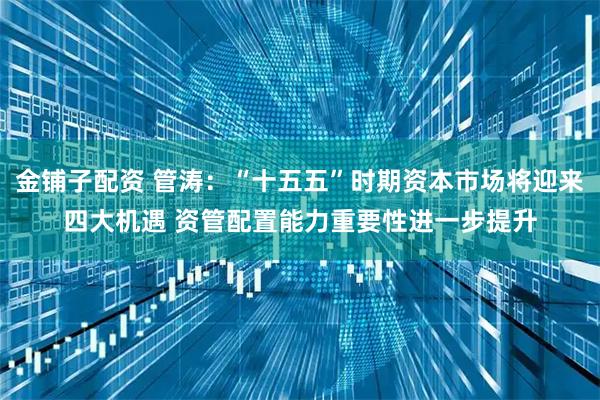 金铺子配资 管涛：“十五五”时期资本市场将迎来四大机遇 资管配置能力重要性进一步提升