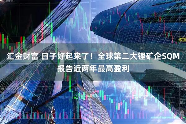 汇金财富 日子好起来了！全球第二大锂矿企SQM报告近两年最高盈利