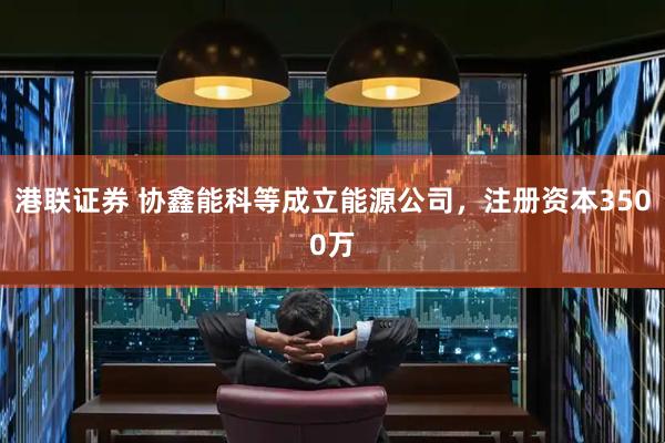 港联证券 协鑫能科等成立能源公司，注册资本3500万