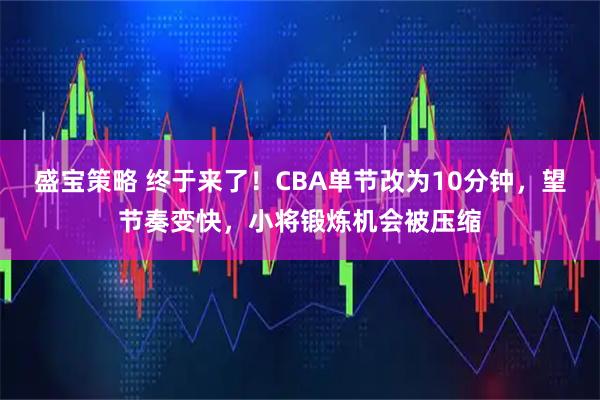 盛宝策略 终于来了！CBA单节改为10分钟，望节奏变快，小将锻炼机会被压缩