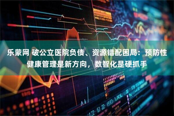 乐蒙网 破公立医院负债、资源错配困局：预防性健康管理是新方向，数智化是硬抓手