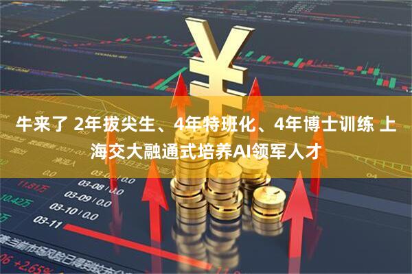 牛来了 2年拔尖生、4年特班化、4年博士训练 上海交大融通式培养AI领军人才
