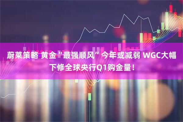 蔚莱策略 黄金“最强顺风”今年或减弱 WGC大幅下修全球央行Q1购金量！